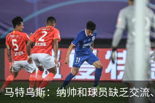 马特乌斯：纳帅和球员缺乏交流、不去现场考察 去年续约毫无必要
